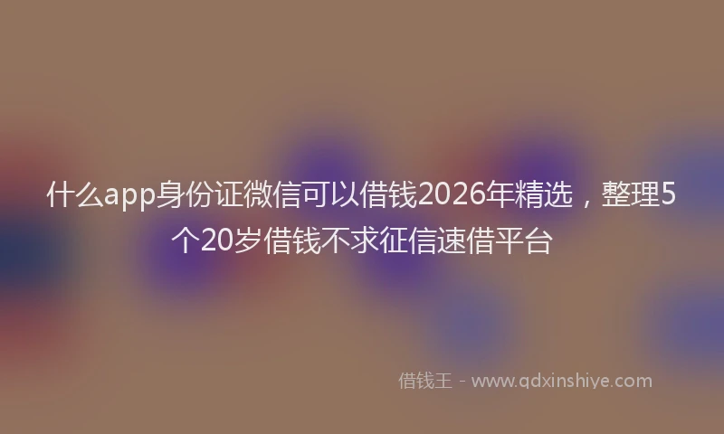 什么app身份证微信可以借钱2026年精选，整理5个20岁借钱不求征信速借平台