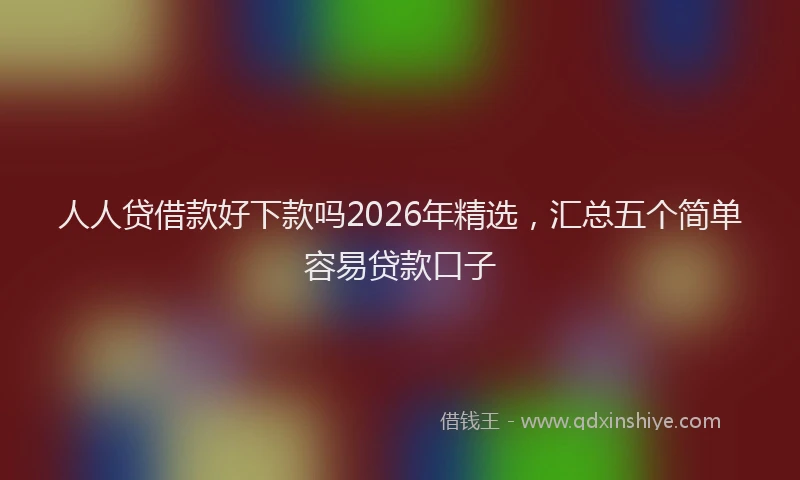 人人贷借款好下款吗2026年精选,汇总五个简单容易贷款口子