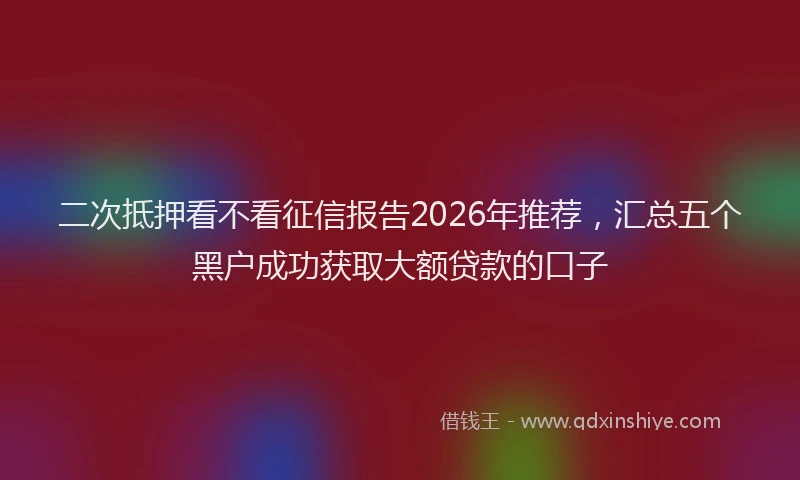 二次抵押看不看征信报告2026年推荐,汇总五个黑户成功获取大额贷款的口子