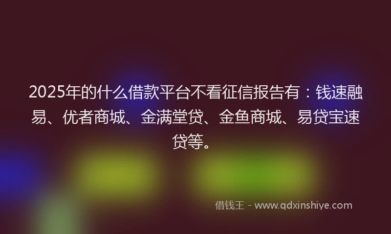 2025年的什么借款平台不看征信报告有：钱速融易、优者商城、金满堂贷、金鱼商城、易贷宝速贷等。