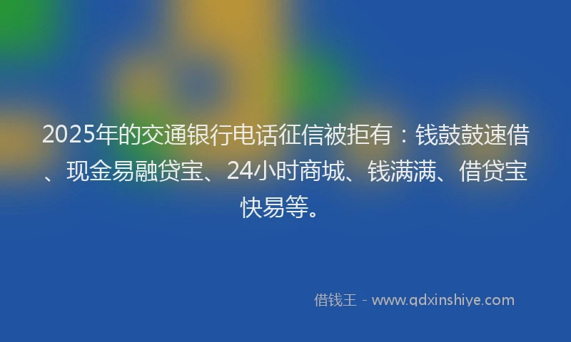 2025年的交通银行电话征信被拒有:钱鼓鼓速借、现金易融贷宝、24小时商城、钱满满、借贷宝快易等。