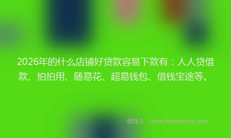 2026年的什么店铺好贷款容易下款有：人人贷借款、拍拍用、随易花、超易钱包、借钱宝途等。