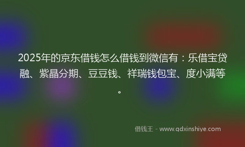 2025年的京东借钱怎么借钱到微信有：乐借宝贷融、紫晶分期、豆豆钱、祥瑞钱包宝、度小满等。
