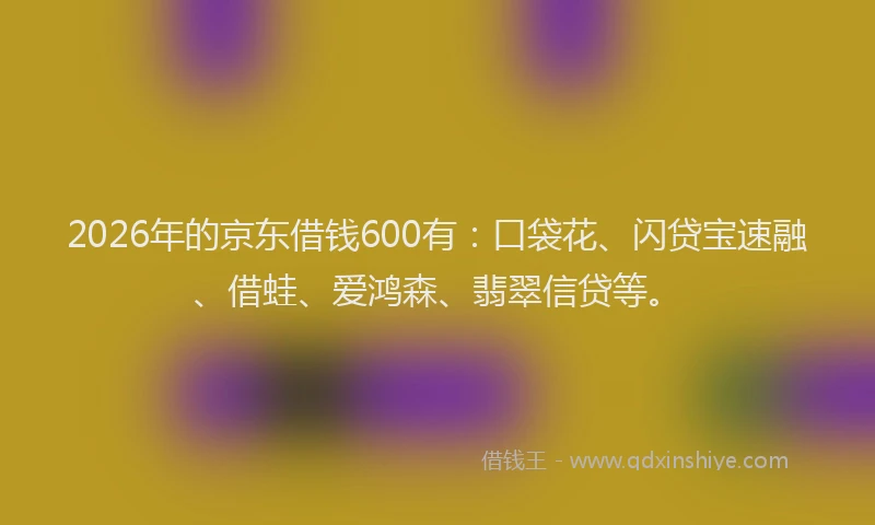 2026年的京东借钱600有：口袋花、闪贷宝速融、借蛙、爱鸿森、翡翠信贷等。