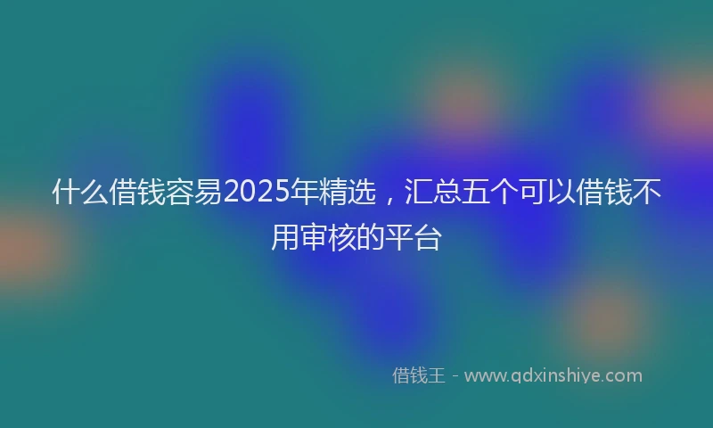 什么借钱容易2025年精选，汇总五个可以借钱不用审核的平台