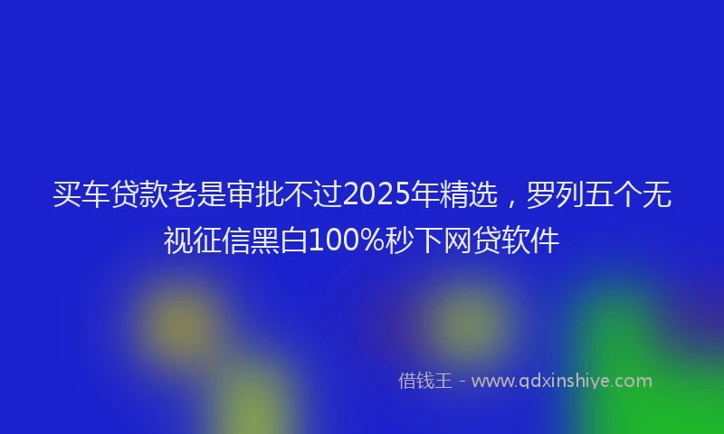 买车贷款老是审批不过2025年精选，罗列五个无视征信黑白100%秒下网贷软件
