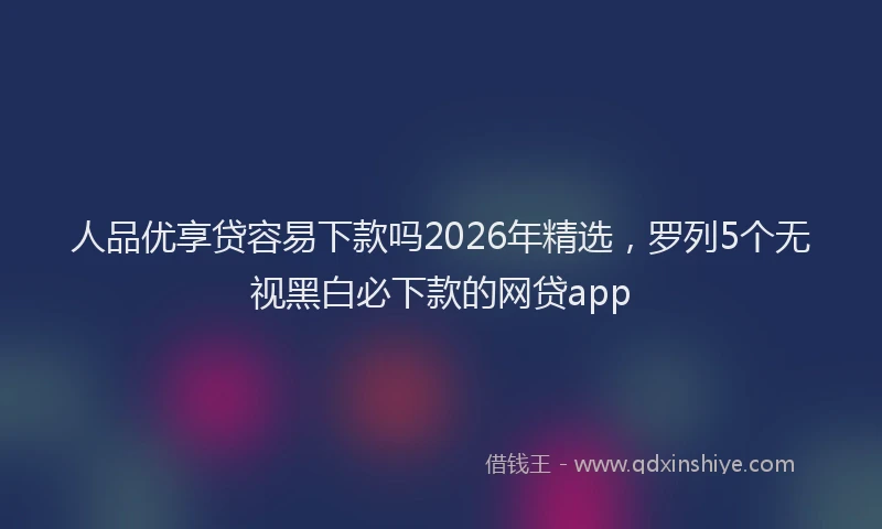 人品优享贷容易下款吗2026年精选,罗列5个无视黑白必下款的网贷app