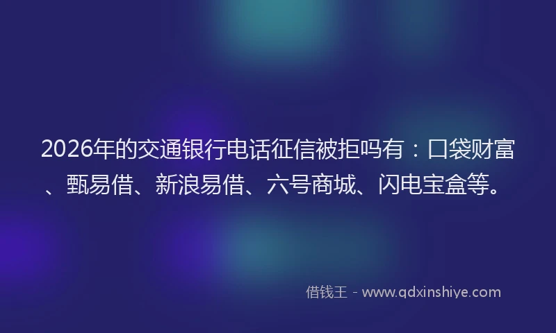 2026年的交通银行电话征信被拒吗有:口袋财富、甄易借、新浪易借、六号商城、闪电宝盒等。
