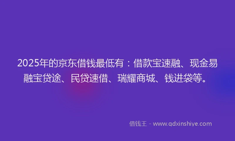 2025年的京东借钱最低有：借款宝速融、现金易融宝贷途、民贷速借、瑞耀商城、钱进袋等。