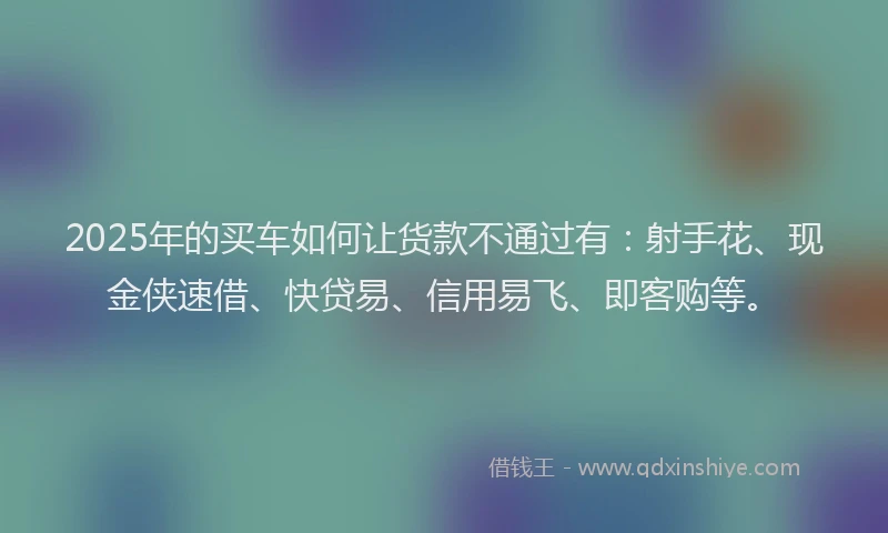 2025年的买车如何让货款不通过有：射手花、现金侠速借、快贷易、信用易飞、即客购等。