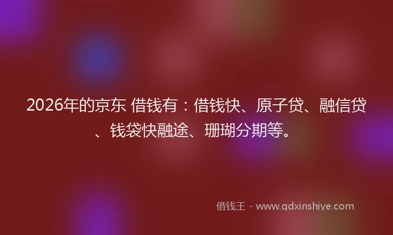 2026年的京东 借钱有：借钱快、原子贷、融信贷、钱袋快融途、珊瑚分期等。