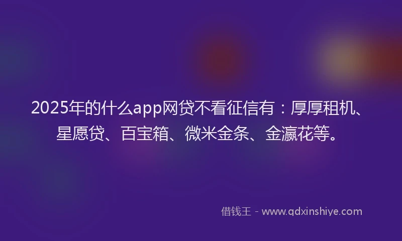 2025年的什么app网贷不看征信有：厚厚租机、星愿贷、百宝箱、微米金条、金瀛花等。