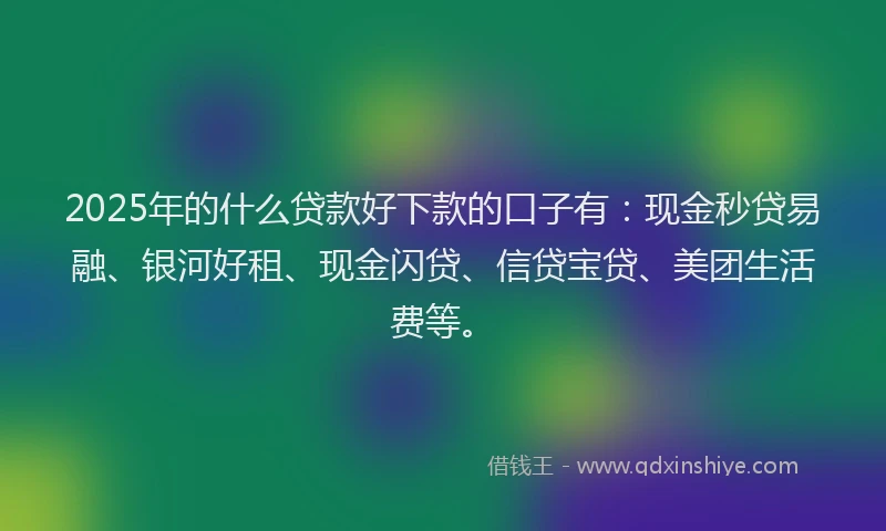 2025年的什么贷款好下款的口子有：现金秒贷易融、银河好租、现金闪贷、信贷宝贷、美团生活费等。