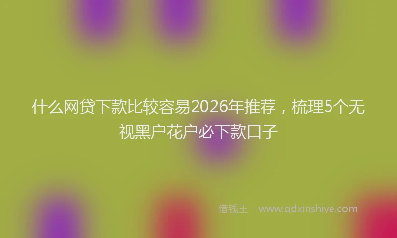 什么网贷下款比较容易2026年推荐，梳理5个无视黑户花户必下款口子