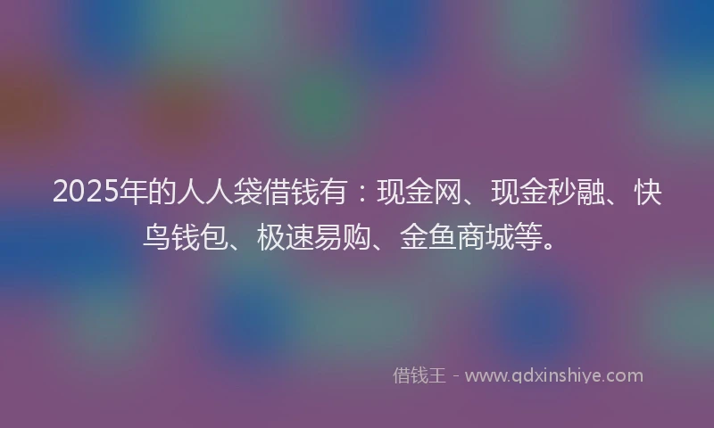 2025年的人人袋借钱有:现金网、现金秒融、快鸟钱包、极速易购、金鱼商城等。