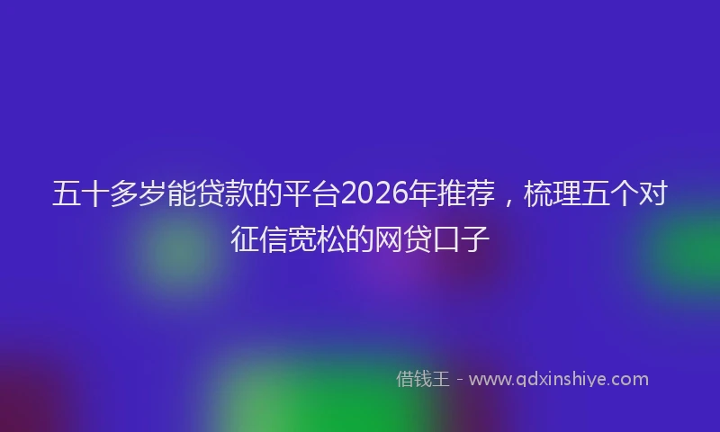 五十多岁能贷款的平台2026年推荐，梳理五个对征信宽松的网贷口子
