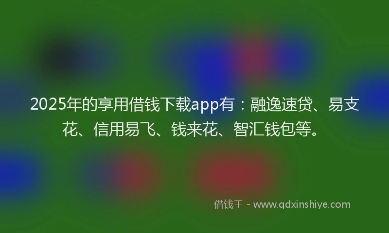 2025年的享用借钱下载app有：融逸速贷、易支花、信用易飞、钱来花、智汇钱包等。
