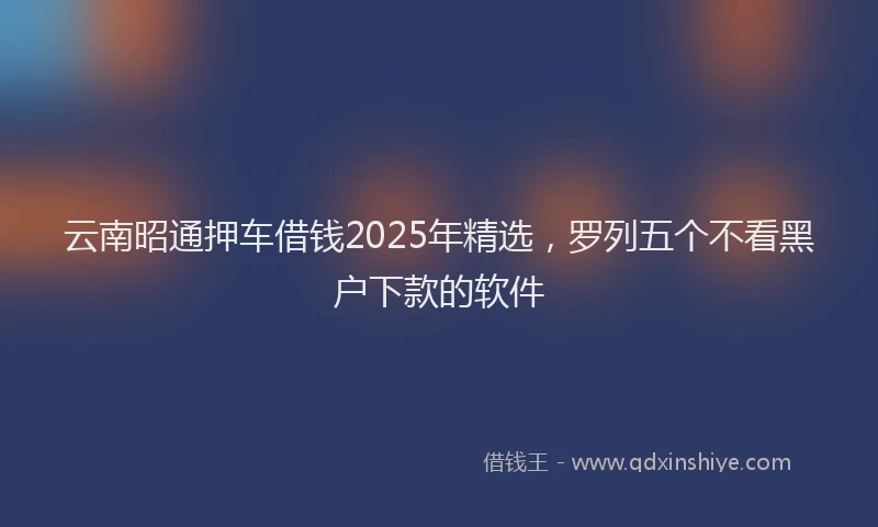 云南昭通押车借钱2025年精选，罗列五个不看黑户下款的软件