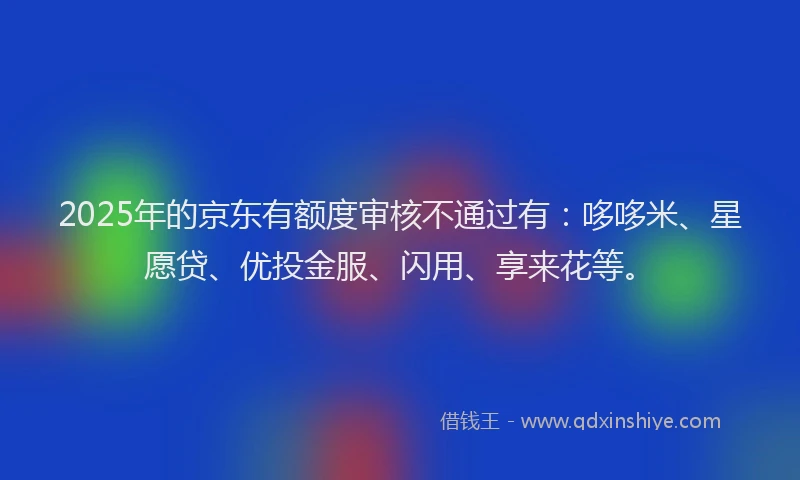 2025年的京东有额度审核不通过有：哆哆米、星愿贷、优投金服、闪用、享来花等。