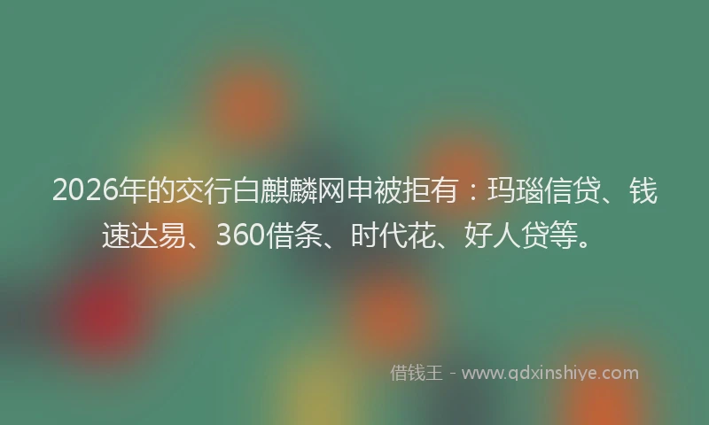 2026年的交行白麒麟网申被拒有：玛瑙信贷、钱速达易、360借条、时代花、好人贷等。
