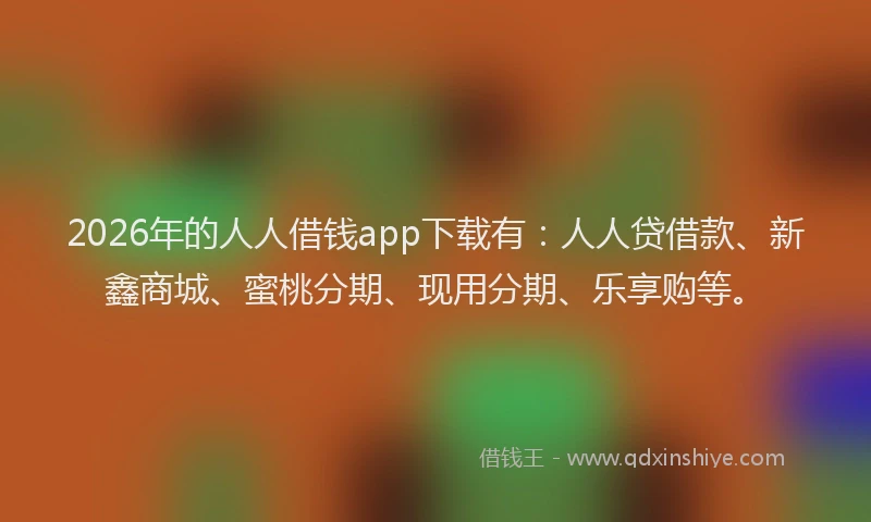 2026年的人人借钱app下载有：人人贷借款、新鑫商城、蜜桃分期、现用分期、乐享购等。