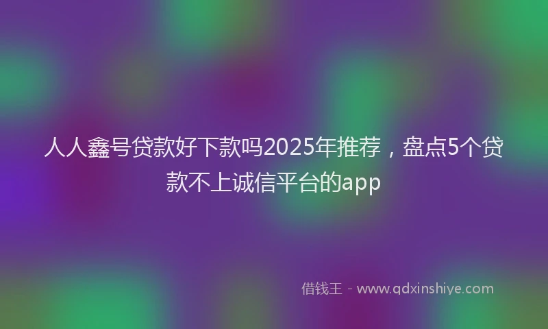 人人鑫号贷款好下款吗2025年推荐，盘点5个贷款不上诚信平台的app