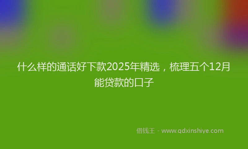 什么样的通话好下款2025年精选，梳理五个12月能贷款的口子