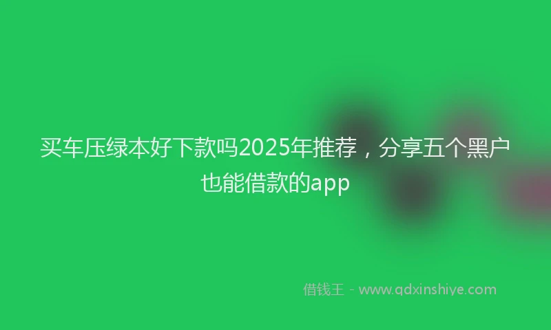 买车压绿本好下款吗2025年推荐，分享五个黑户也能借款的app