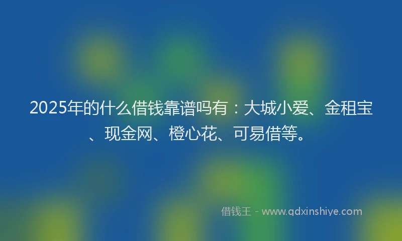 2025年的什么借钱靠谱吗有：大城小爱、金租宝、现金网、橙心花、可易借等。