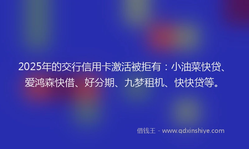 2025年的交行信用卡激活被拒有：小油菜快贷、爱鸿森快借、好分期、九梦租机、快快贷等。