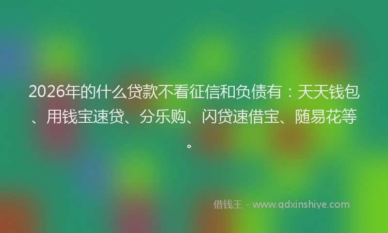 2026年的什么贷款不看征信和负债有：天天钱包、用钱宝速贷、分乐购、闪贷速借宝、随易花等。
