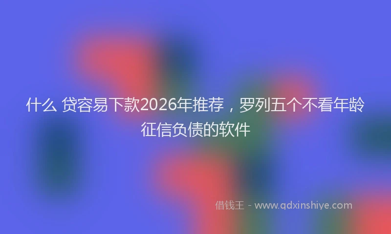什么 贷容易下款2026年推荐，罗列五个不看年龄征信负债的软件