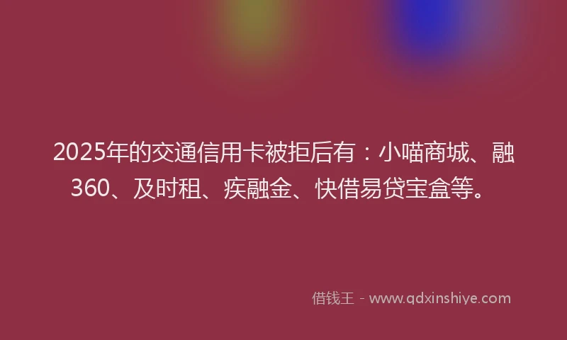 2025年的交通信用卡被拒后有：小喵商城、融360、及时租、疾融金、快借易贷宝盒等。