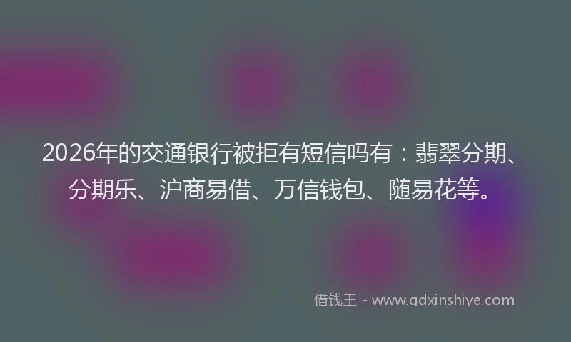 2026年的交通银行被拒有短信吗有：翡翠分期、分期乐、沪商易借、万信钱包、随易花等。