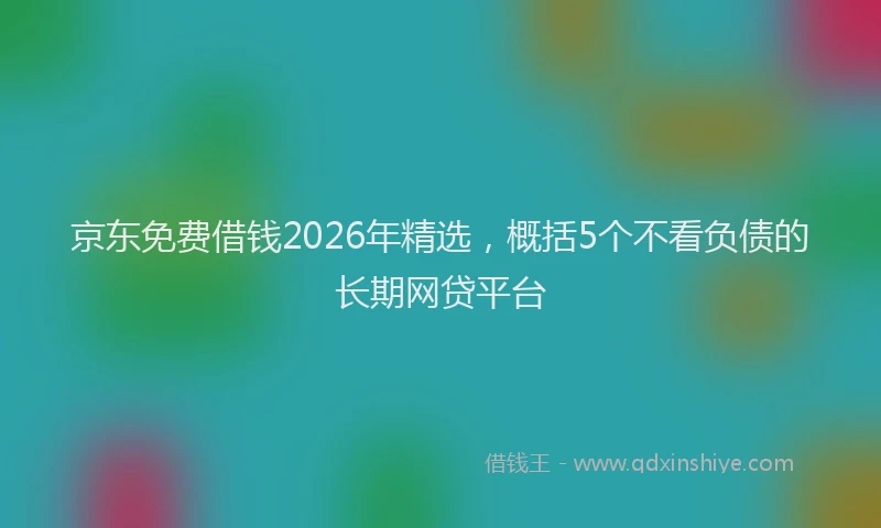京东免费借钱2026年精选，概括5个不看负债的长期网贷平台