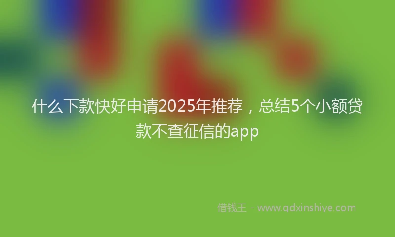 什么下款快好申请2025年推荐，总结5个小额贷款不查征信的app