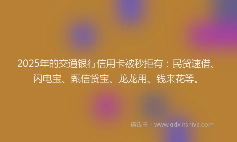 2025年的交通银行信用卡被秒拒有：民贷速借、闪电宝、甄信贷宝、龙龙用、钱来花等。
