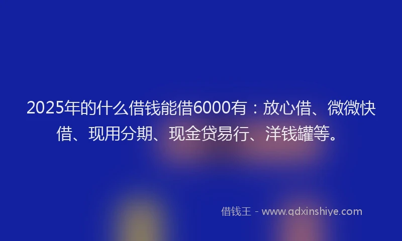 2025年的什么借钱能借6000有:放心借、微微快借、现用分期、现金贷易行、洋钱罐等。