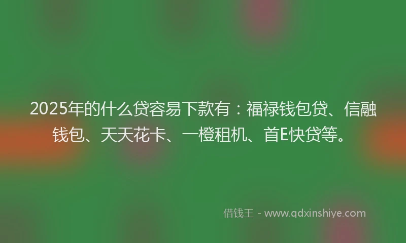 2025年的什么贷容易下款有：福禄钱包贷、信融钱包、天天花卡、一橙租机、首E快贷等。