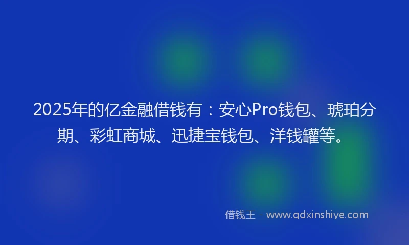 2025年的亿金融借钱有：安心Pro钱包、琥珀分期、彩虹商城、迅捷宝钱包、洋钱罐等。