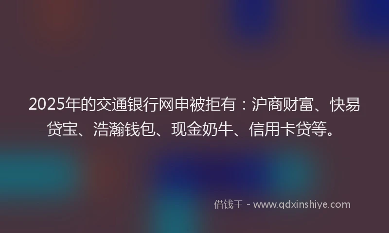 2025年的交通银行网申被拒有：沪商财富、快易贷宝、浩瀚钱包、现金奶牛、信用卡贷等。