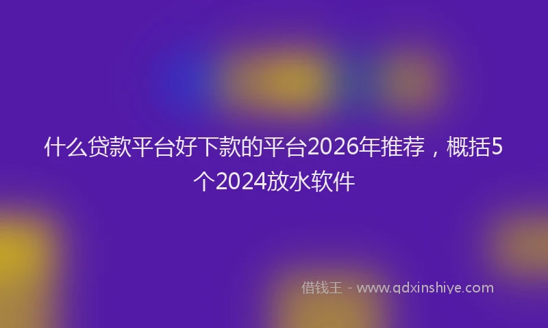 什么贷款平台好下款的平台2026年推荐，概括5个2024放水软件