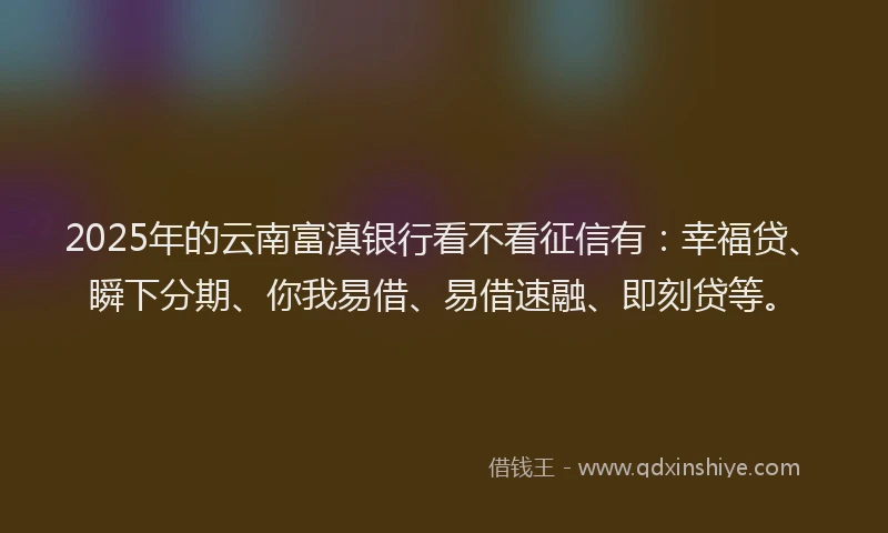2025年的云南富滇银行看不看征信有：幸福贷、瞬下分期、你我易借、易借速融、即刻贷等。