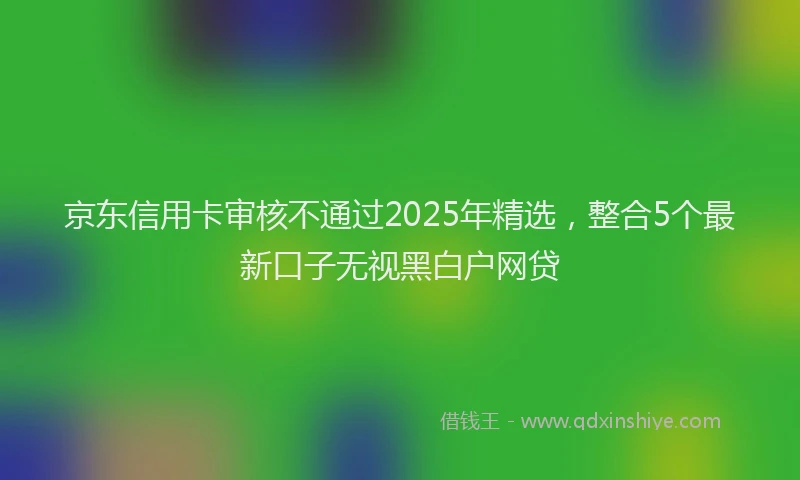 京东信用卡审核不通过2025年精选，整合5个最新口子无视黑白户网贷