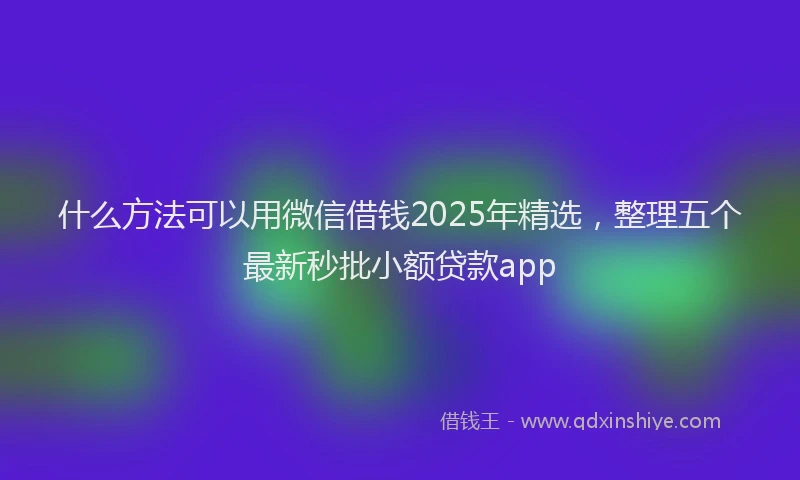 什么方法可以用微信借钱2025年精选,整理五个最新秒批小额贷款app