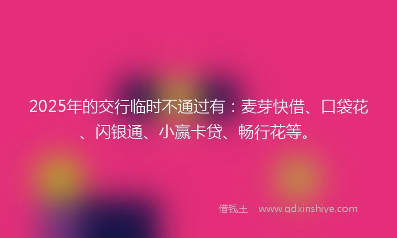 2025年的交行临时不通过有:麦芽快借、口袋花、闪银通、小赢卡贷、畅行花等。