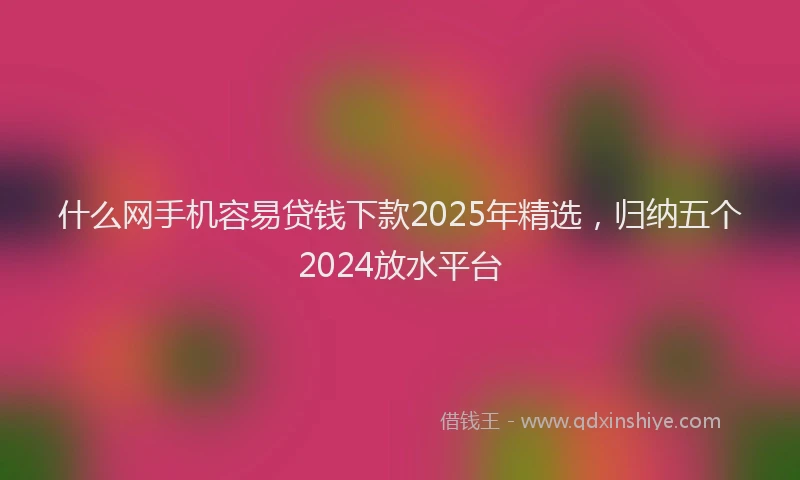 什么网手机容易贷钱下款2025年精选，归纳五个2024放水平台