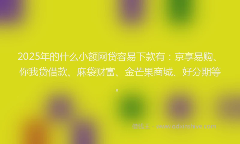 2025年的什么小额网贷容易下款有：京享易购、你我贷借款、麻袋财富、金芒果商城、好分期等。