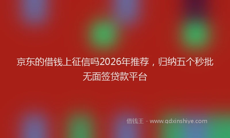 京东的借钱上征信吗2026年推荐，归纳五个秒批无面签贷款平台