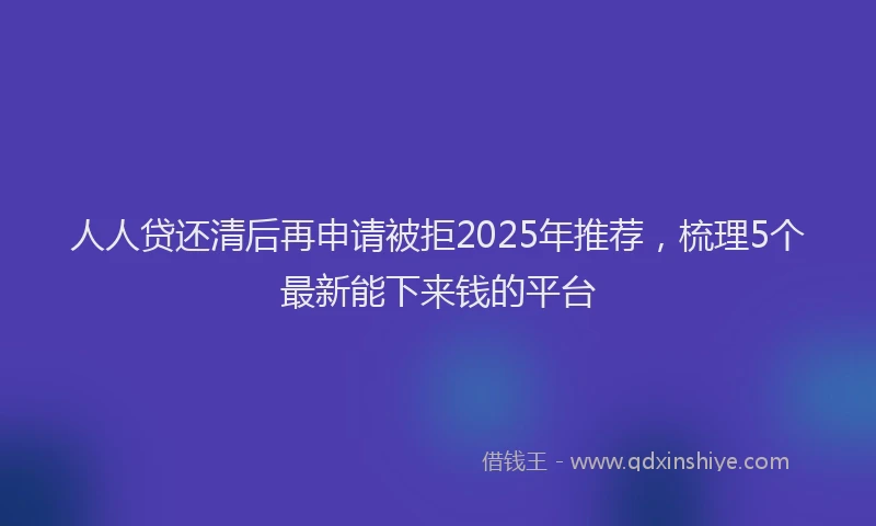 人人贷还清后再申请被拒2025年推荐，梳理5个最新能下来钱的平台